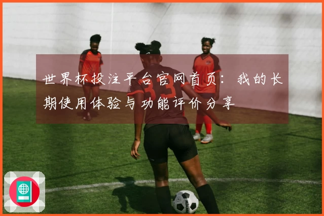 世界杯投注平台官网首页：我的长期使用体验与功能评价分享